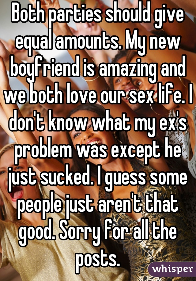 Both parties should give equal amounts. My new boyfriend is amazing and we both love our sex life. I don't know what my ex's problem was except he just sucked. I guess some people just aren't that good. Sorry for all the posts.