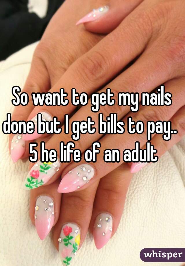 So want to get my nails done but I get bills to pay..   5 he life of an adult