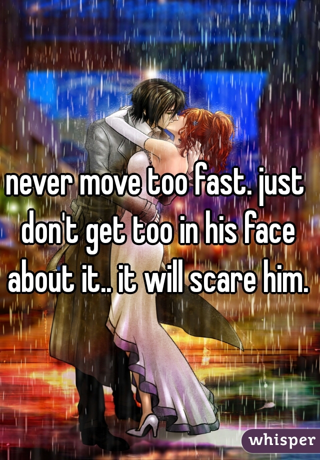 never move too fast. just don't get too in his face about it.. it will scare him.