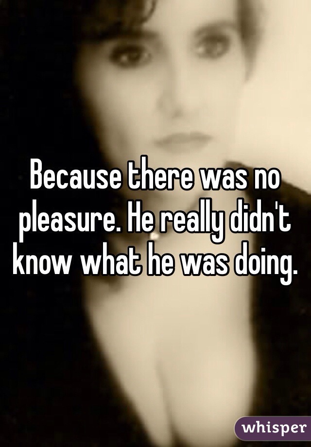 Because there was no pleasure. He really didn't know what he was doing. 