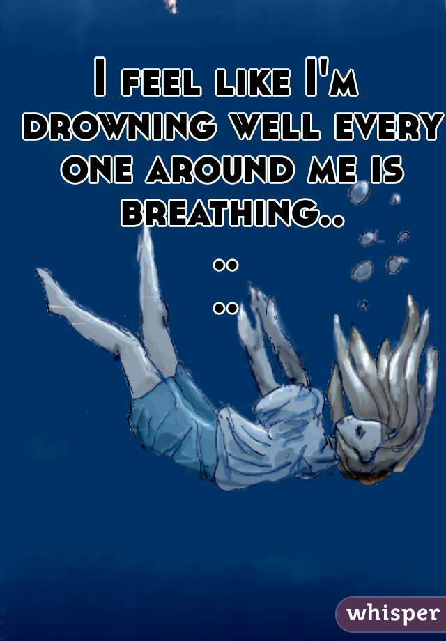 I feel like I'm drowning well every one around me is breathing......
