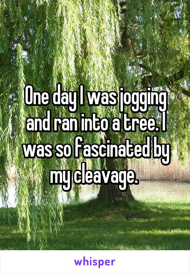 One day I was jogging and ran into a tree. I was so fascinated by my cleavage. 