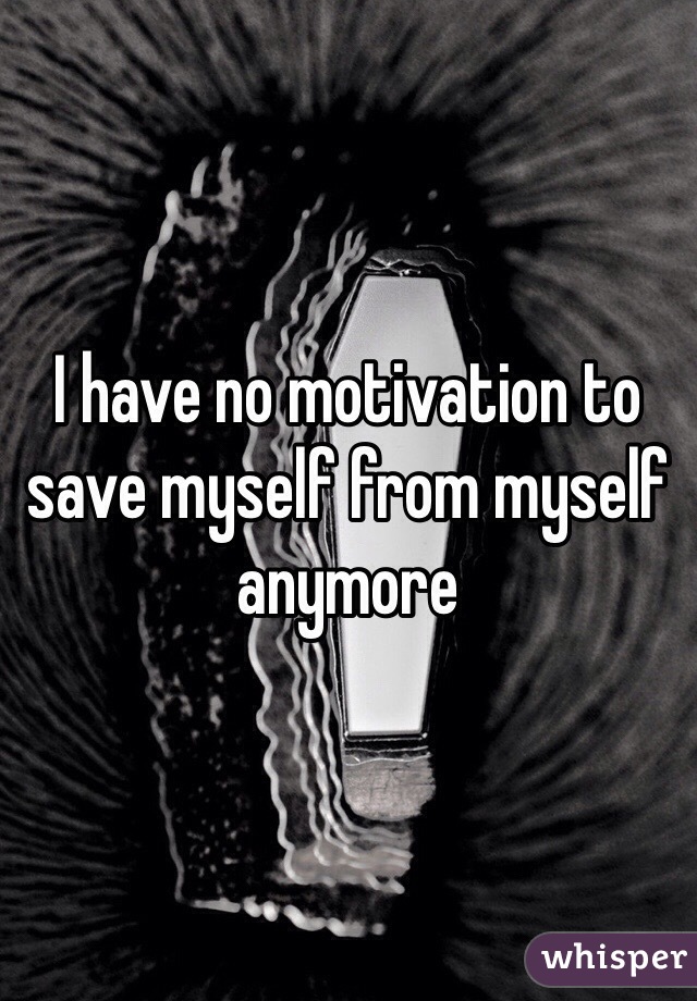 I have no motivation to save myself from myself anymore 