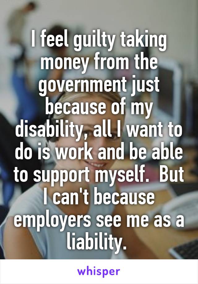 I feel guilty taking money from the government just because of my disability, all I want to do is work and be able to support myself.  But I can't because employers see me as a liability. 