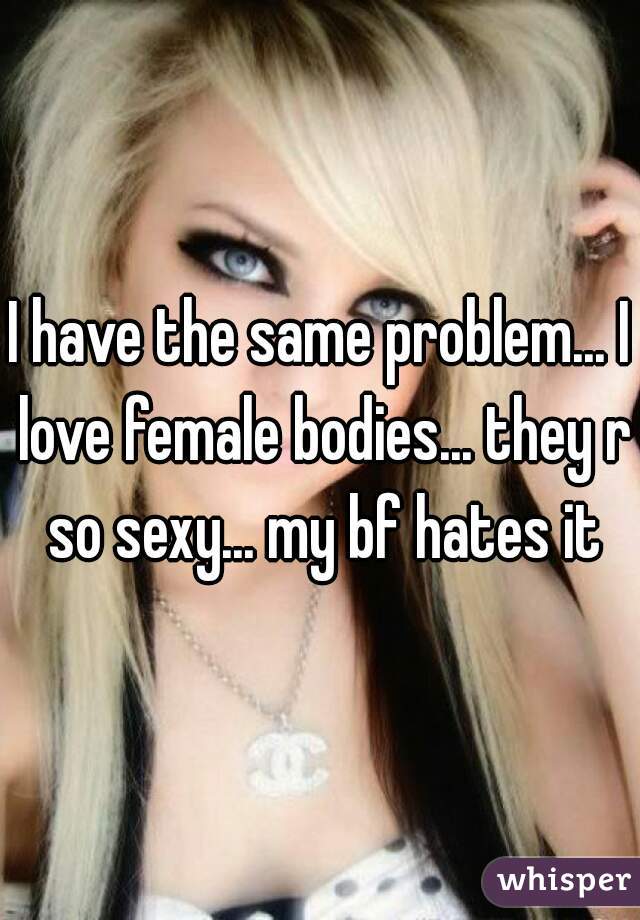 I have the same problem... I love female bodies... they r so sexy... my bf hates it