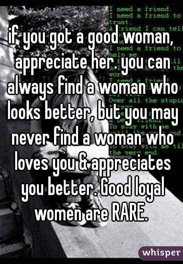 if you got a good woman, appreciate her. you can always find a woman who looks better, but you may never find a woman who loves you & appreciates you better. Good loyal women are RARE. 