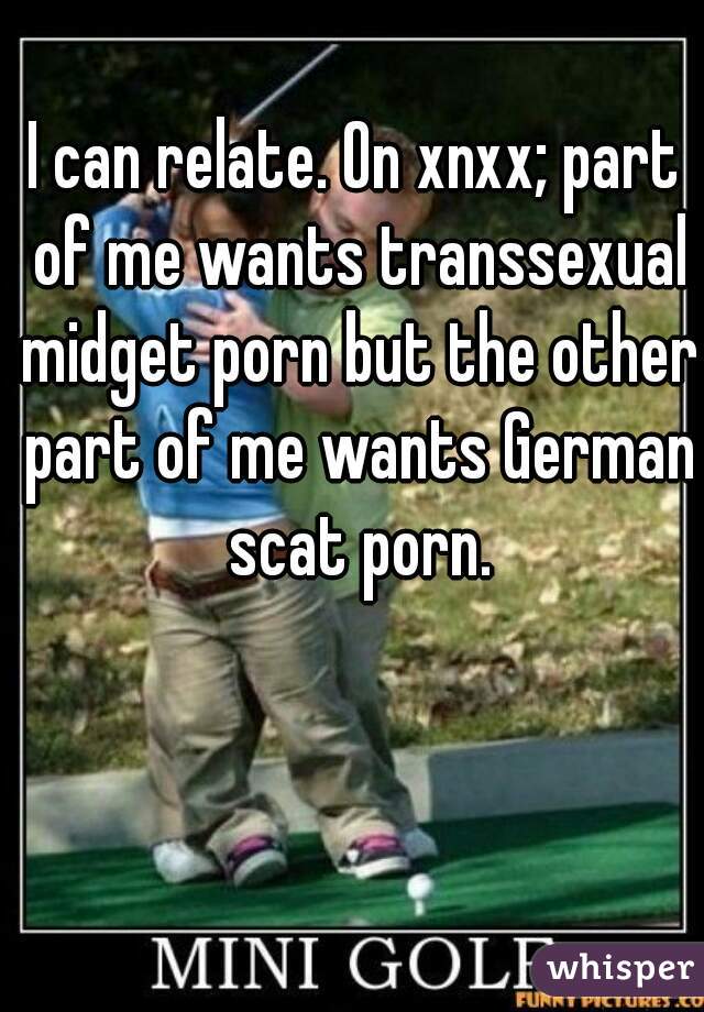 I can relate. On xnxx; part of me wants transsexual midget porn but the other part of me wants German scat porn.