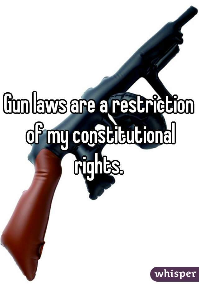 Gun laws are a restriction of my constitutional rights. 
