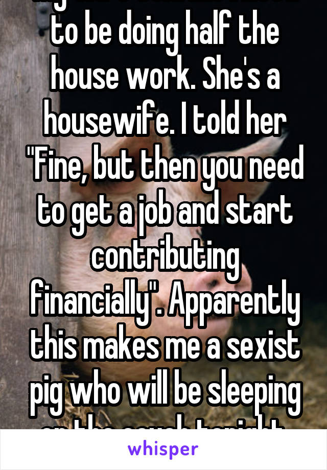 My wife told me I need to be doing half the house work. She's a housewife. I told her "Fine, but then you need to get a job and start contributing financially". Apparently this makes me a sexist pig who will be sleeping on the couch tonight. Wtf. 