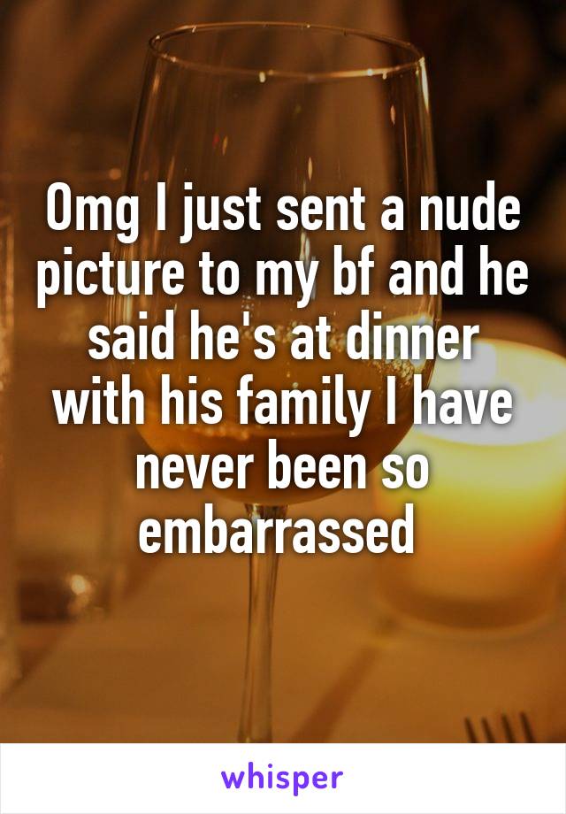 Omg I just sent a nude picture to my bf and he said he's at dinner with his family I have never been so embarrassed 
