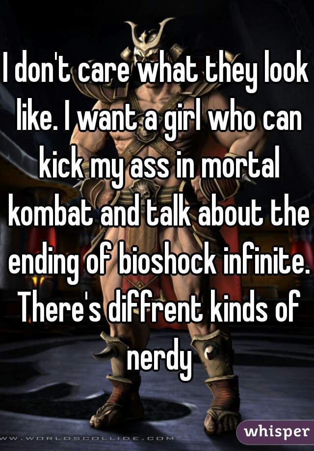 I don't care what they look like. I want a girl who can kick my ass in mortal kombat and talk about the ending of bioshock infinite. There's diffrent kinds of nerdy