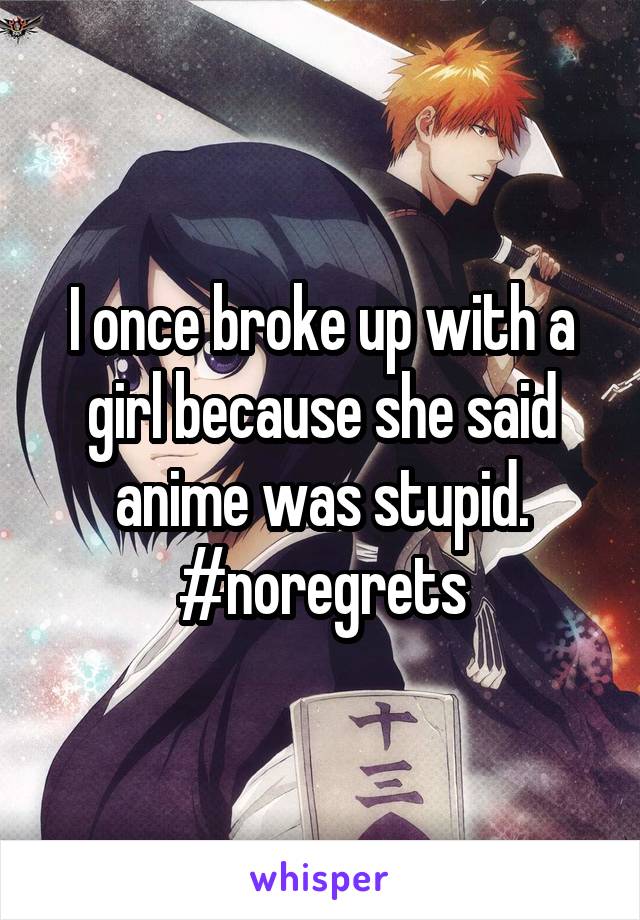 I once broke up with a girl because she said anime was stupid. #noregrets