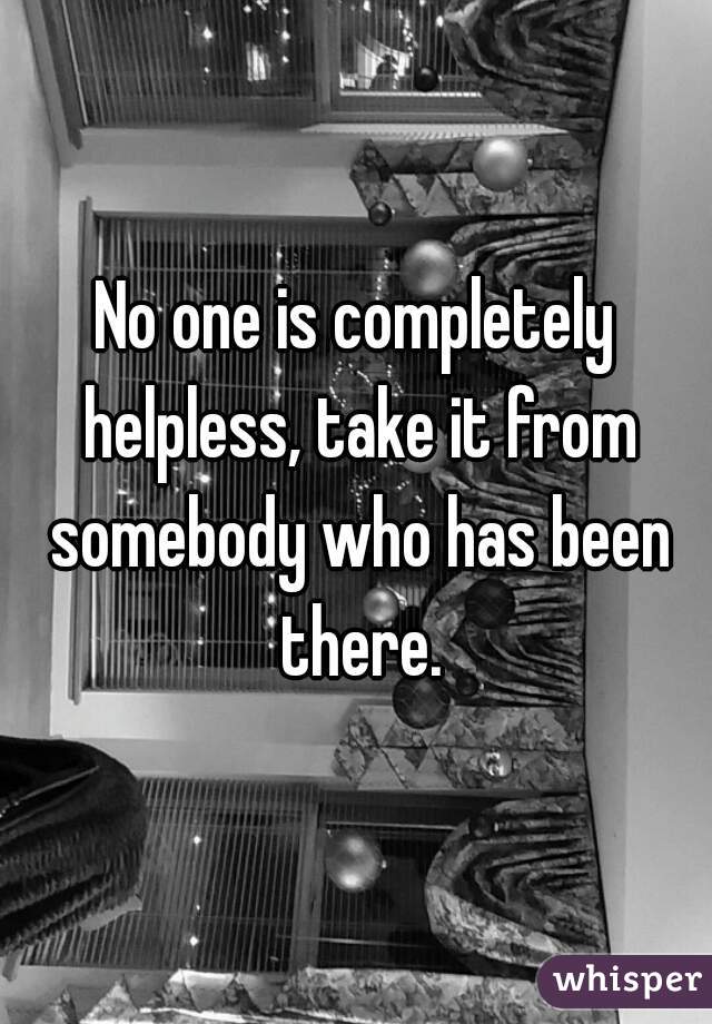 No one is completely helpless, take it from somebody who has been there.