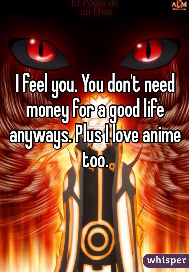 I feel you. You don't need money for a good life anyways. Plus I love anime too.