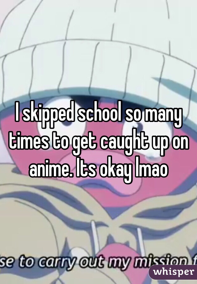I skipped school so many times to get caught up on anime. Its okay lmao