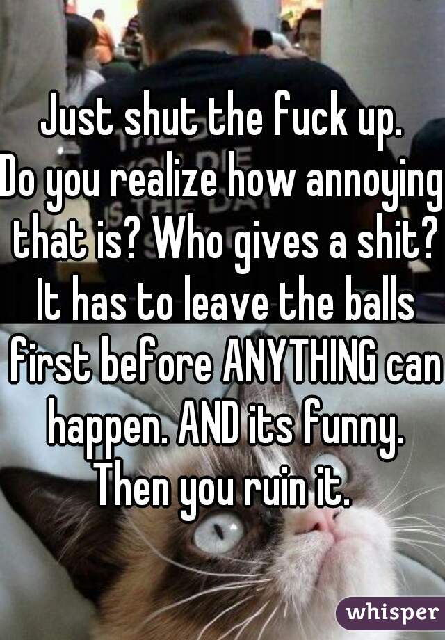 Just shut the fuck up.
Do you realize how annoying that is? Who gives a shit? It has to leave the balls first before ANYTHING can happen. AND its funny. Then you ruin it. 