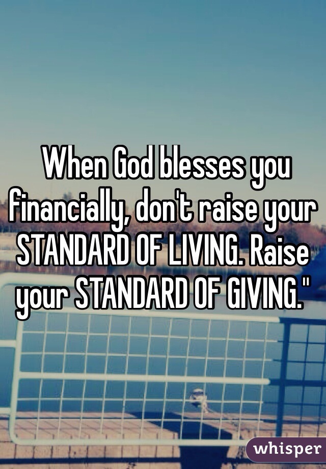  When God blesses you financially, don't raise your STANDARD OF LIVING. Raise your STANDARD OF GIVING."
