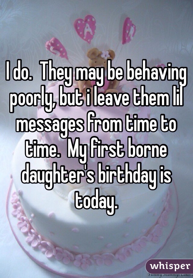 I do.  They may be behaving poorly, but i leave them lil messages from time to time.  My first borne daughter's birthday is today.  