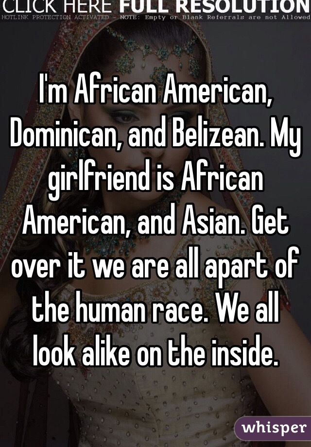 I'm African American, Dominican, and Belizean. My girlfriend is African American, and Asian. Get over it we are all apart of the human race. We all look alike on the inside.    
