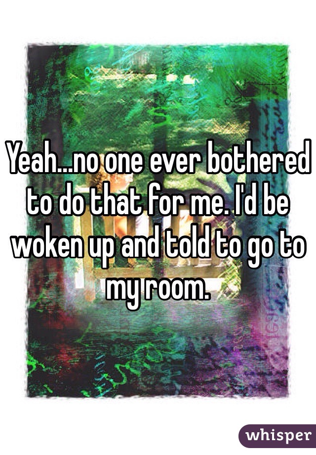 Yeah...no one ever bothered to do that for me. I'd be woken up and told to go to my room. 