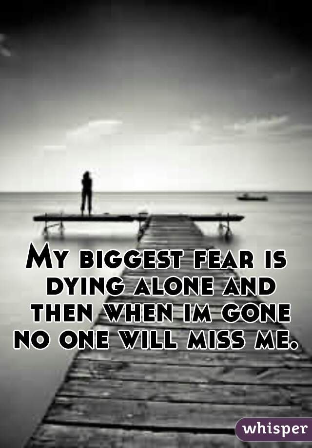 My biggest fear is dying alone and then when im gone no one will miss me. 
