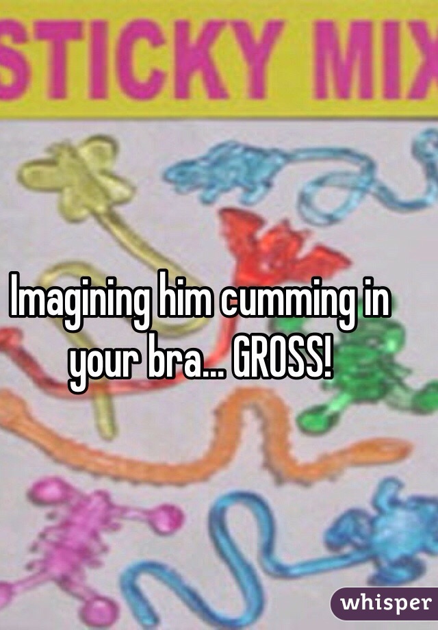 Imagining him cumming in your bra... GROSS!