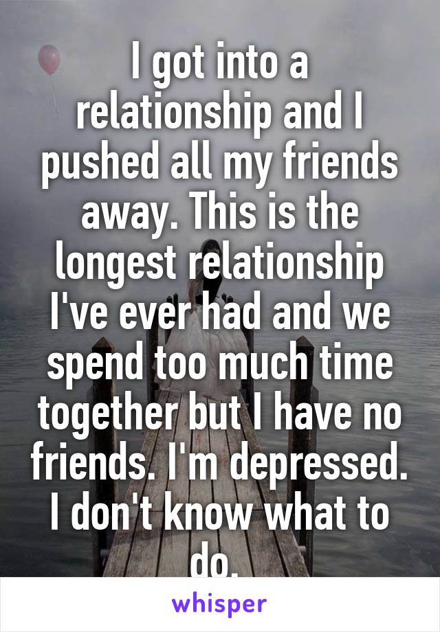 I got into a relationship and I pushed all my friends away. This is the longest relationship I've ever had and we spend too much time together but I have no friends. I'm depressed. I don't know what to do. 
