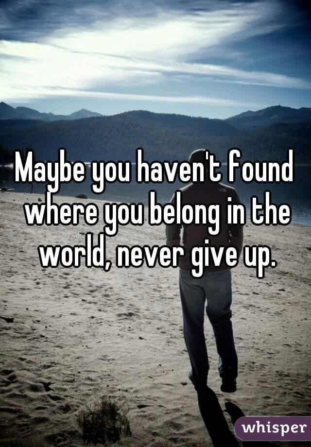 Maybe you haven't found where you belong in the world, never give up.