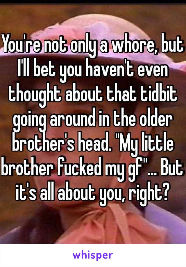 You're not only a whore, but I'll bet you haven't even thought about that tidbit going around in the older brother's head. "My little brother fucked my gf"... But it's all about you, right?