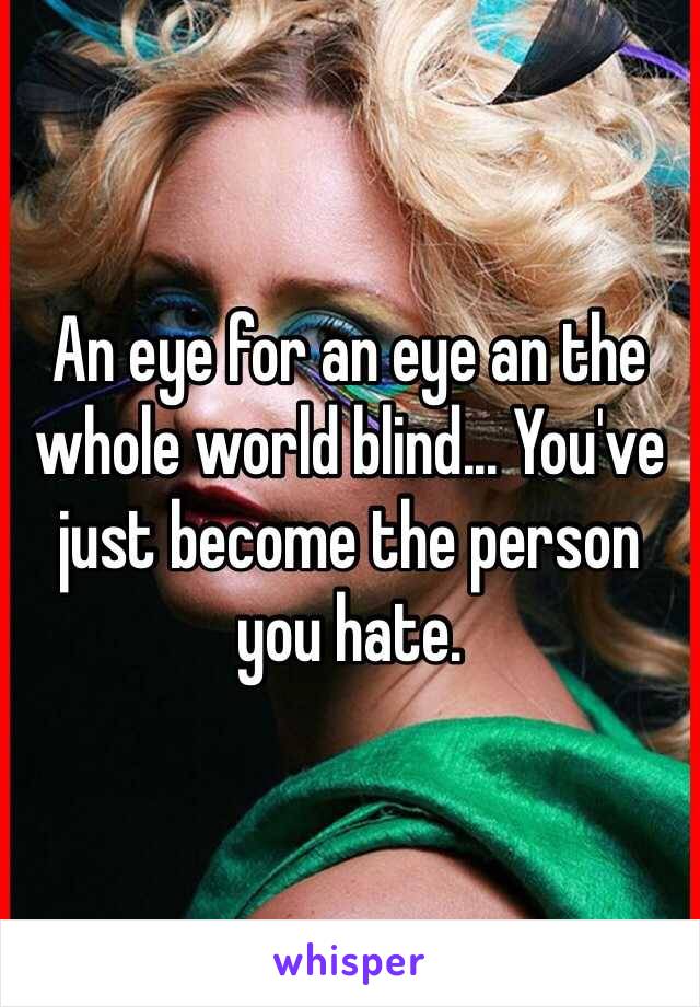 An eye for an eye an the whole world blind... You've just become the person you hate.