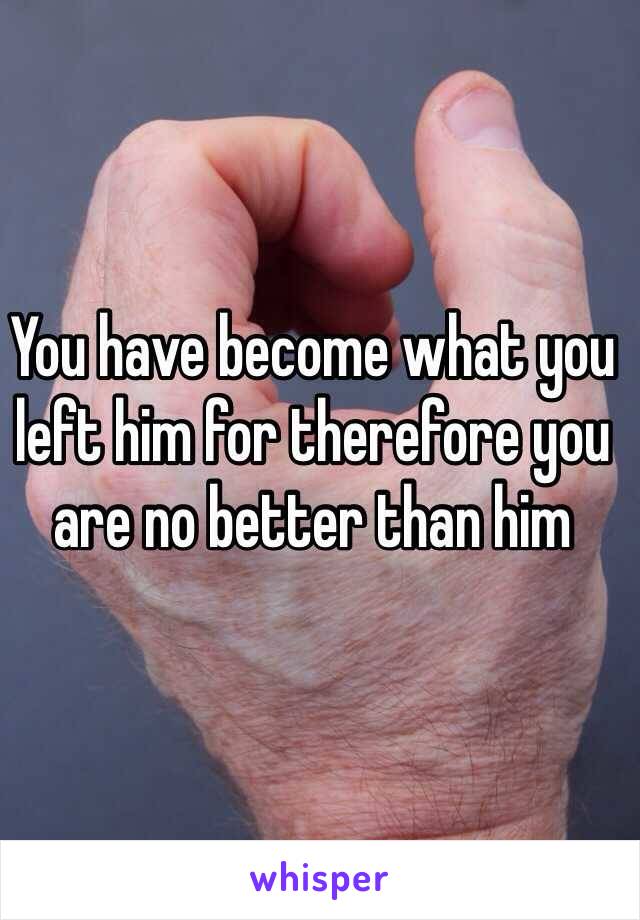 You have become what you left him for therefore you are no better than him