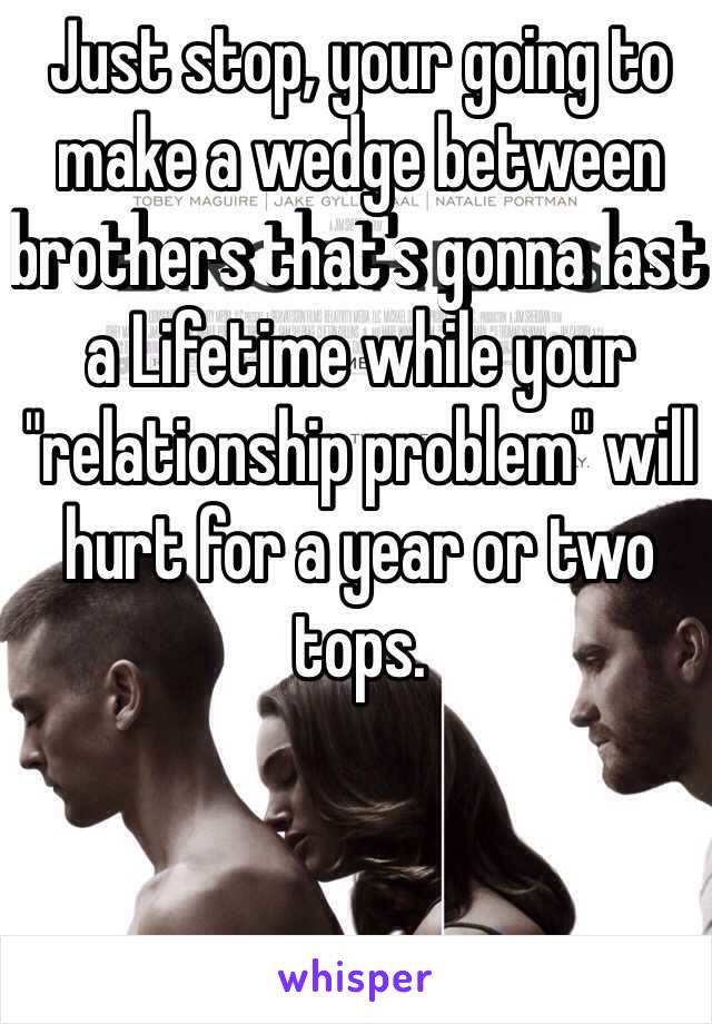 Just stop, your going to make a wedge between brothers that's gonna last a Lifetime while your "relationship problem" will hurt for a year or two tops. 