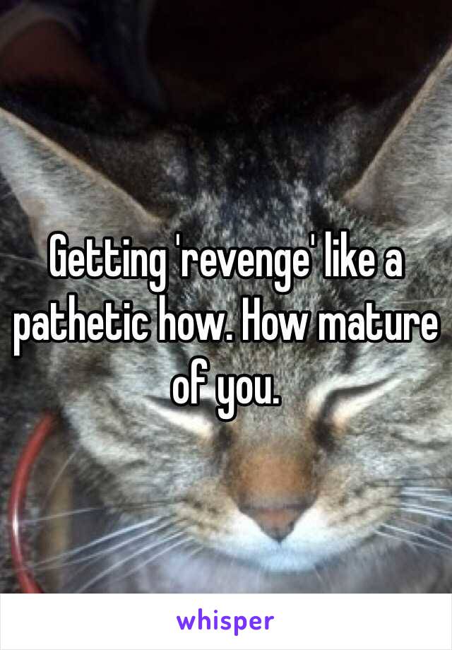 Getting 'revenge' like a pathetic how. How mature of you. 