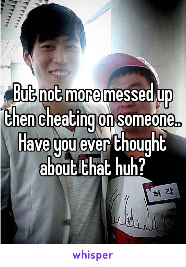 But not more messed up then cheating on someone.. Have you ever thought about that huh?