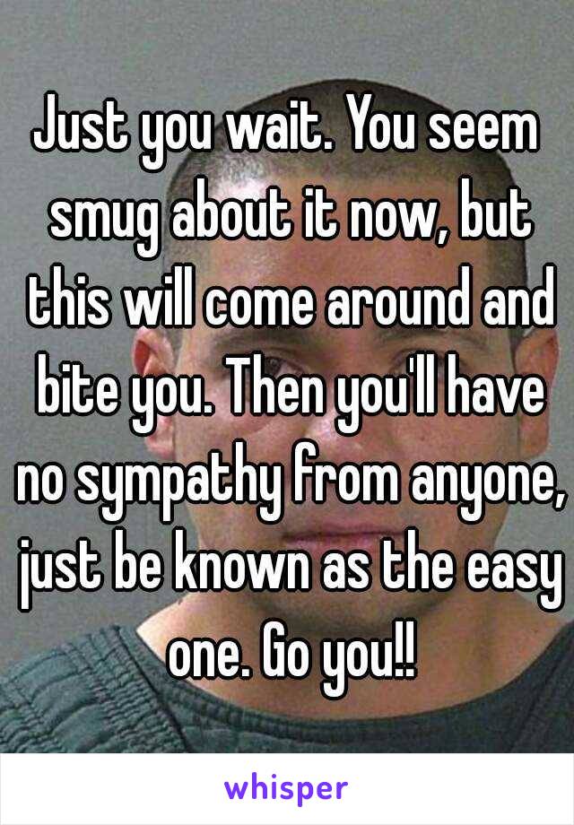 Just you wait. You seem smug about it now, but this will come around and bite you. Then you'll have no sympathy from anyone, just be known as the easy one. Go you!!