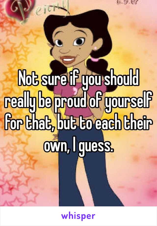 Not sure if you should really be proud of yourself for that, but to each their own, I guess.