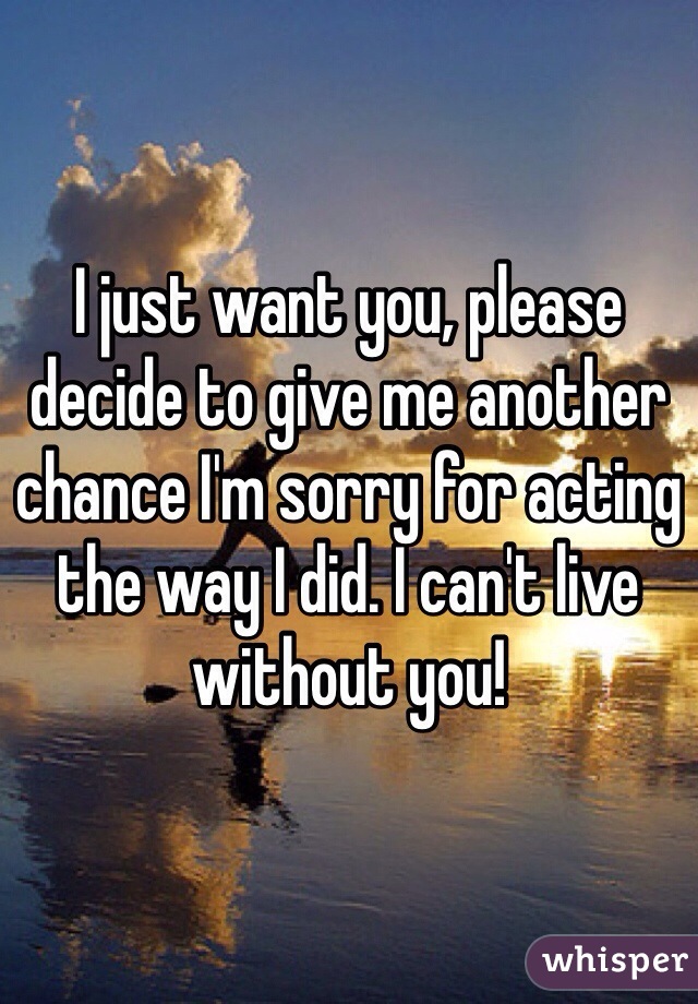 I just want you, please decide to give me another chance I'm sorry for acting the way I did. I can't live without you! 