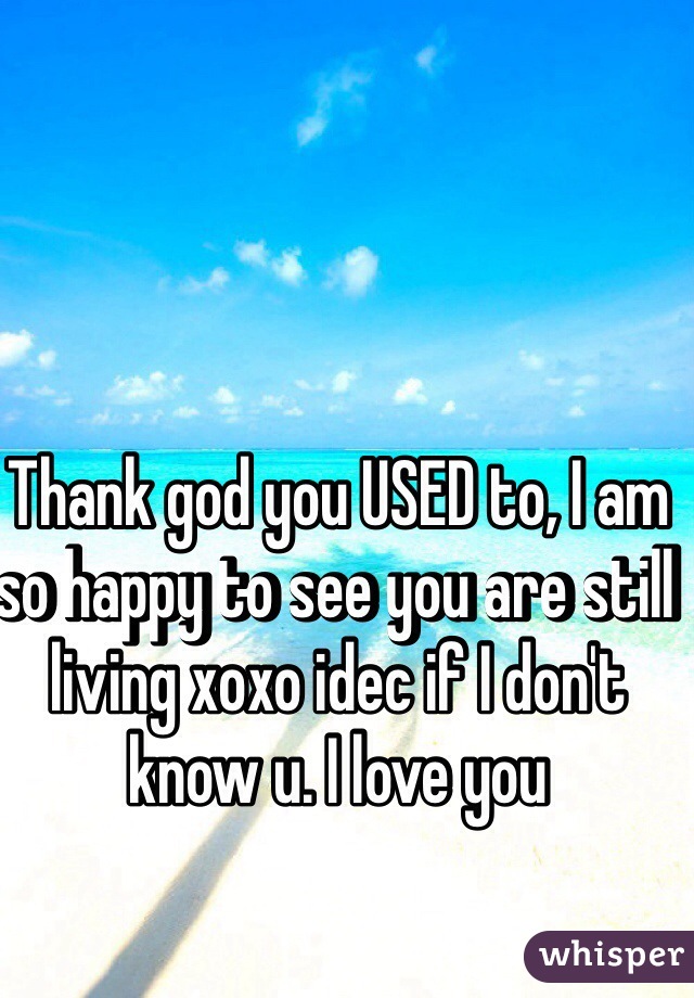 Thank god you USED to, I am so happy to see you are still living xoxo idec if I don't know u. I love you