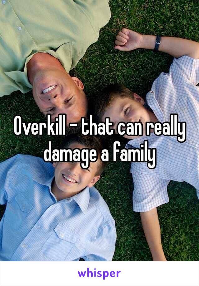 Overkill - that can really damage a family