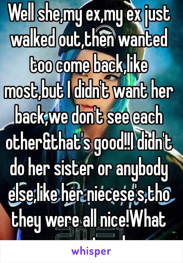 Well she,my ex,my ex just walked out,then wanted too come back,like most,but I didn't want her back,we don't see each other&that's good!!I didn't do her sister or anybody else,like her niecese's,tho they were all nice!What your story!