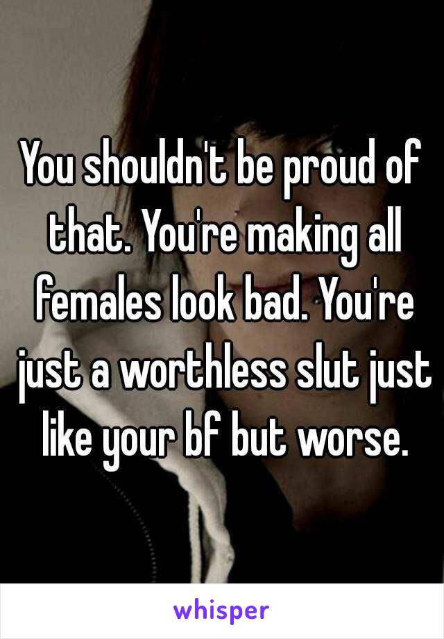 You shouldn't be proud of that. You're making all females look bad. You're just a worthless slut just like your bf but worse.