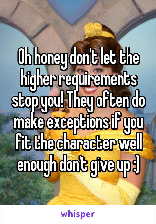 Oh honey don't let the higher requirements stop you! They often do make exceptions if you fit the character well enough don't give up :)