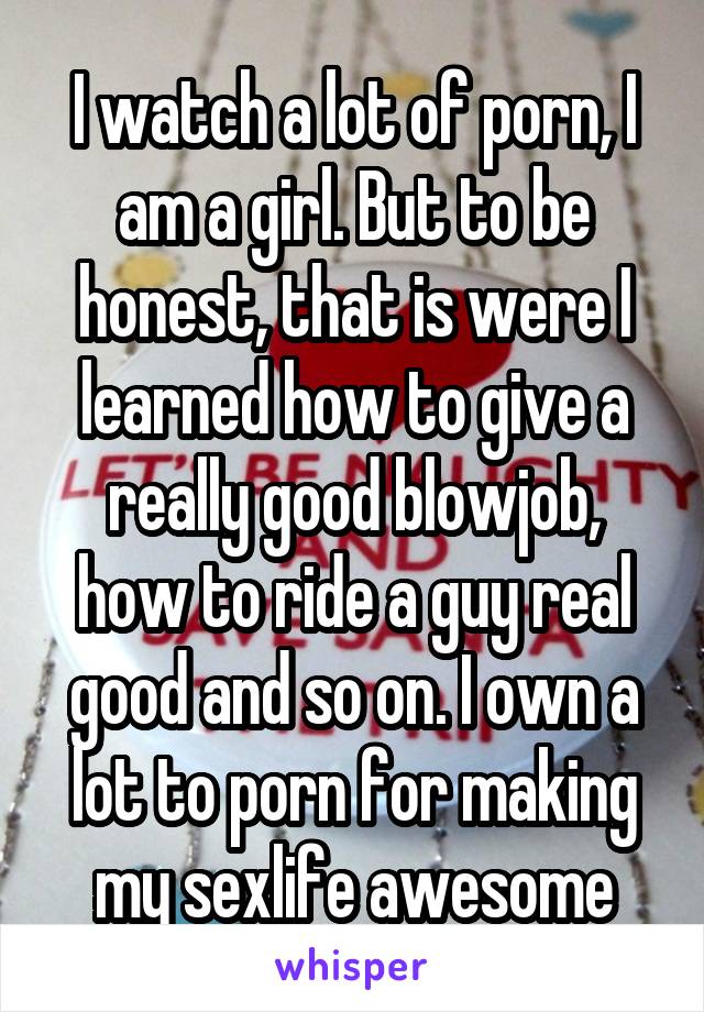 I watch a lot of porn, I am a girl. But to be honest, that is were I learned how to give a really good blowjob, how to ride a guy real good and so on. I own a lot to porn for making my sexlife awesome