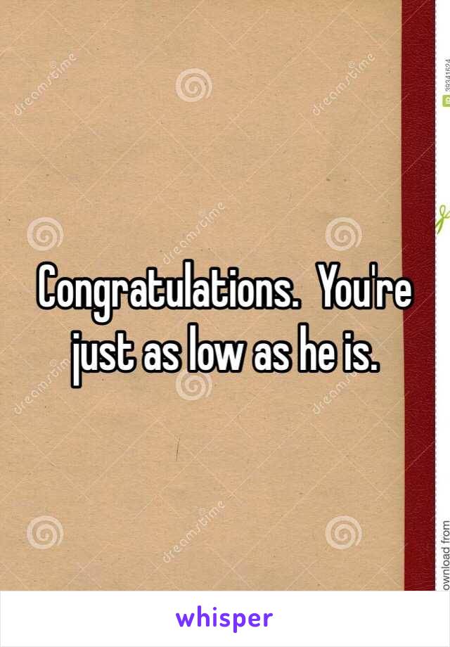 Congratulations.  You're just as low as he is.