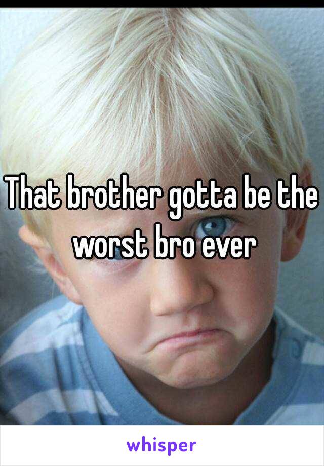 That brother gotta be the worst bro ever