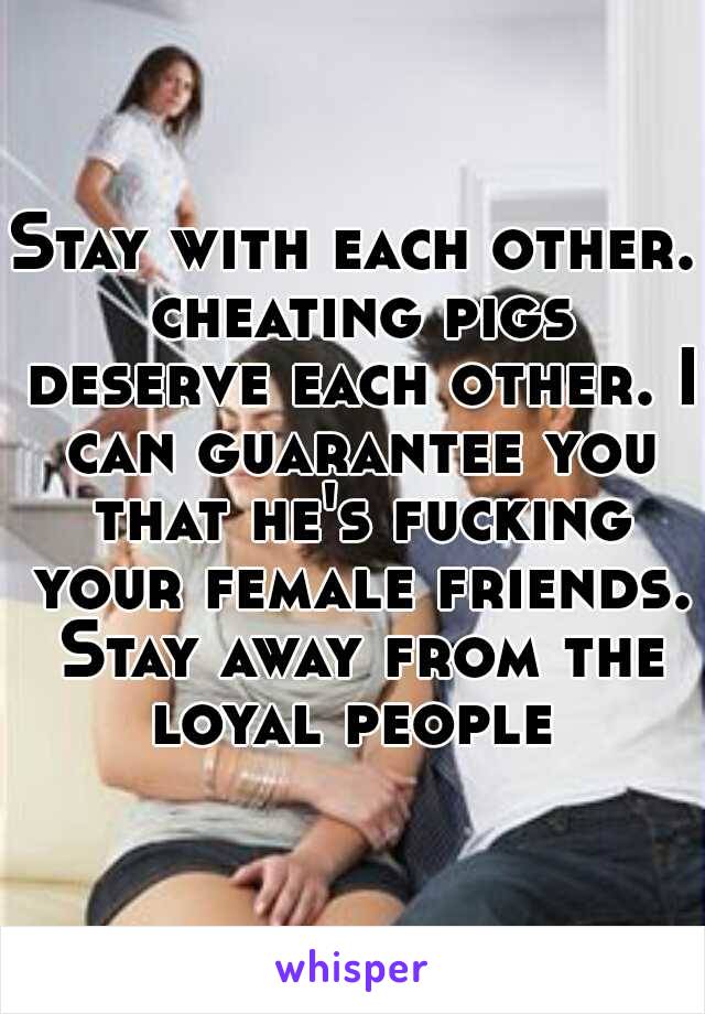 Stay with each other. cheating pigs deserve each other. I can guarantee you that he's fucking your female friends. Stay away from the loyal people 