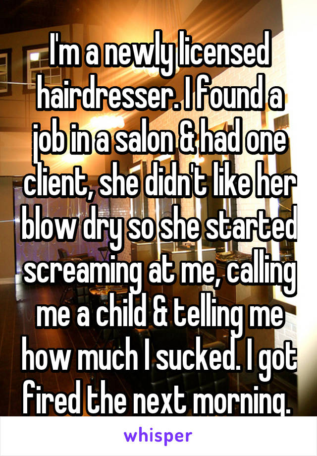 I'm a newly licensed hairdresser. I found a job in a salon & had one client, she didn't like her blow dry so she started screaming at me, calling me a child & telling me how much I sucked. I got fired the next morning. 