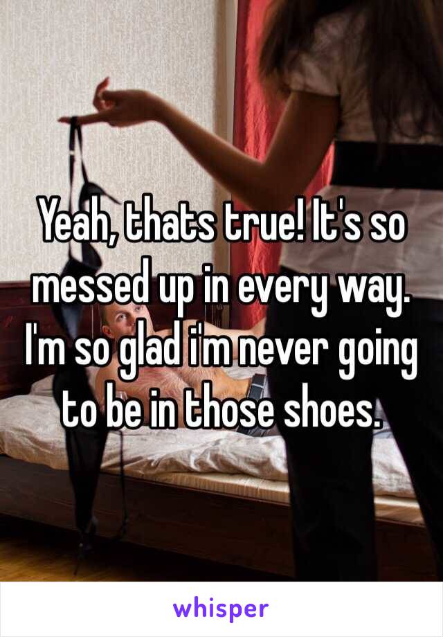 Yeah, thats true! It's so messed up in every way. I'm so glad i'm never going to be in those shoes. 