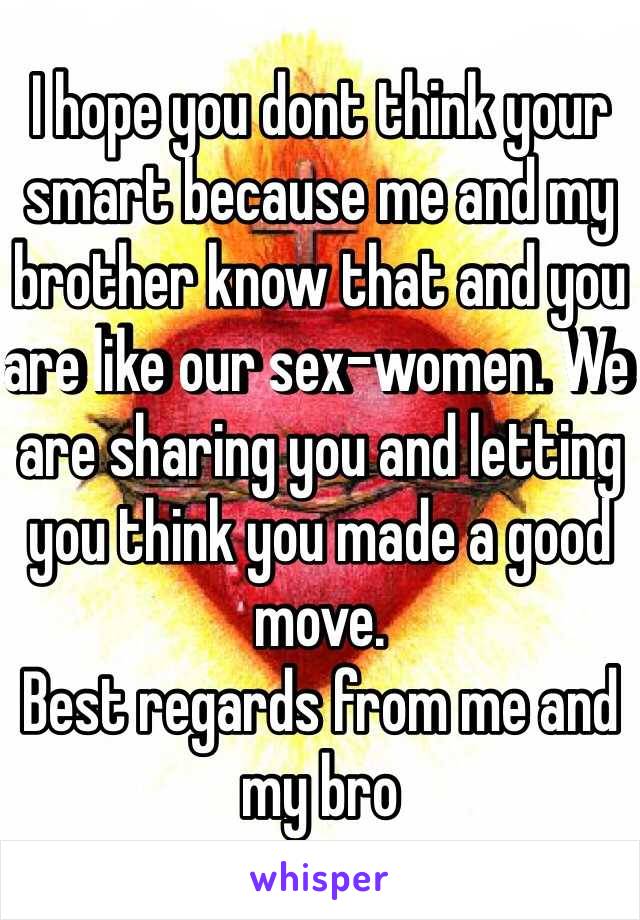 I hope you dont think your smart because me and my brother know that and you are like our sex-women. We are sharing you and letting you think you made a good move.
Best regards from me and my bro