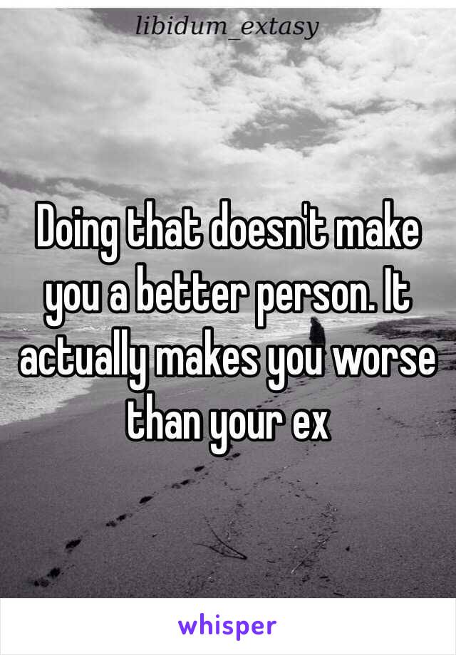 Doing that doesn't make you a better person. It actually makes you worse than your ex 